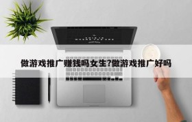 做游戏推广赚钱吗女生?做游戏推广好吗