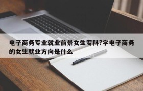 电子商务专业就业前景女生专科?学电子商务的女生就业方向是什么